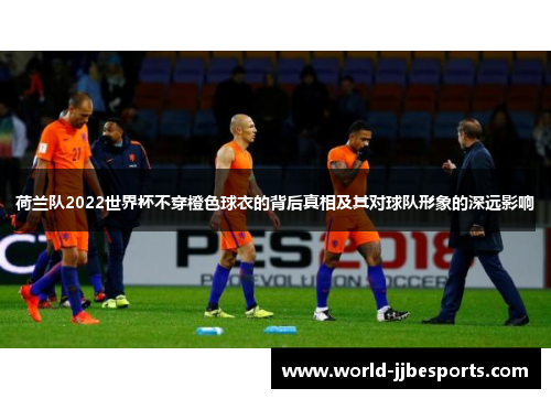 荷兰队2022世界杯不穿橙色球衣的背后真相及其对球队形象的深远影响