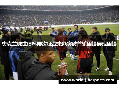 奥克兰城世俱杯屡次征战未能突破首轮困境展现困境