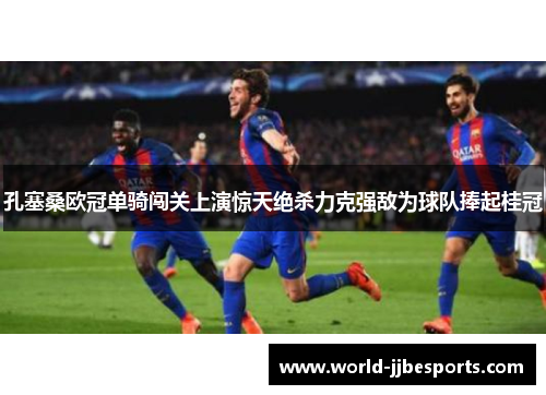 孔塞桑欧冠单骑闯关上演惊天绝杀力克强敌为球队捧起桂冠
